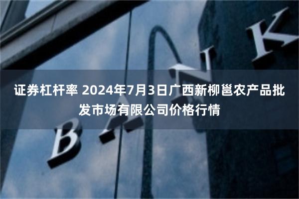 证券杠杆率 2024年7月3日广西新柳邕农产品批发市场有限公司价格行情