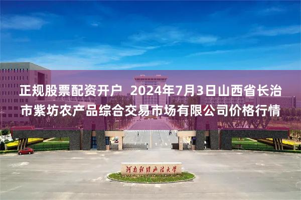 正规股票配资开户  2024年7月3日山西省长治市紫坊农产品综合交易市场有限公司价格行情