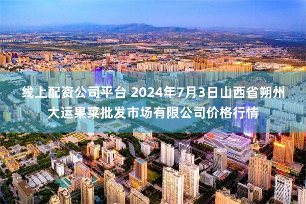 线上配资公司平台 2024年7月3日山西省朔州大运果菜批发市场有限公司价格行情