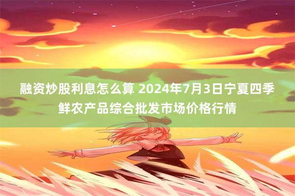 融资炒股利息怎么算 2024年7月3日宁夏四季鲜农产品综合批发市场价格行情