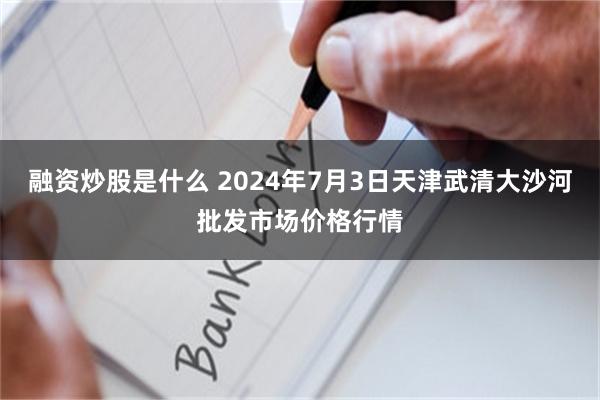 融资炒股是什么 2024年7月3日天津武清大沙河批发市场价格行情