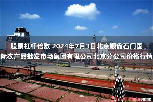 股票杠杆倍数 2024年7月3日北京顺鑫石门国际农产品批发市场集团有限公司北京分公司价格行情