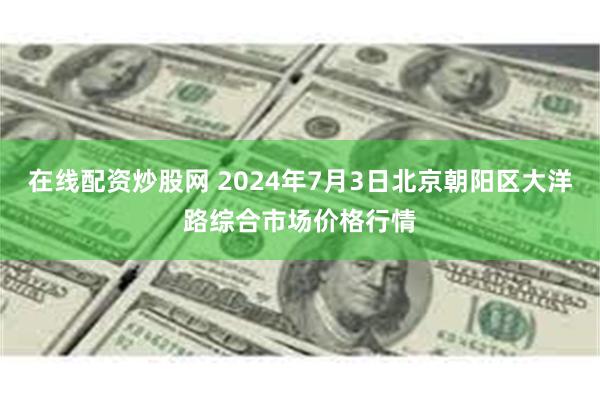 在线配资炒股网 2024年7月3日北京朝阳区大洋路综合市场价格行情