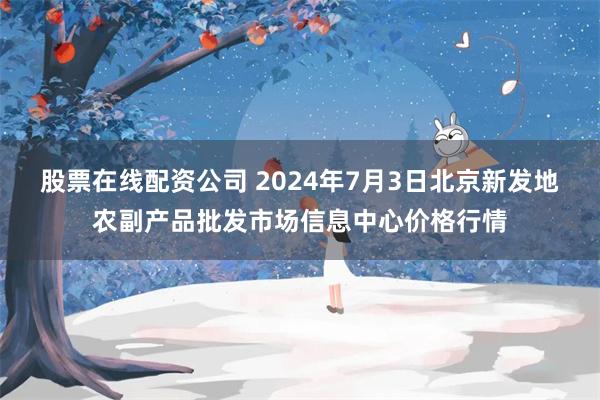 股票在线配资公司 2024年7月3日北京新发地农副产品批发市场信息中心价格行情