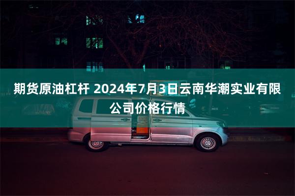 期货原油杠杆 2024年7月3日云南华潮实业有限公司价格行情