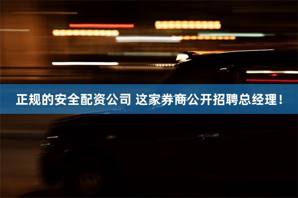 正规的安全配资公司 这家券商公开招聘总经理！