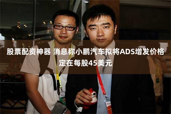 股票配资神器 消息称小鹏汽车拟将ADS增发价格定在每股45美元