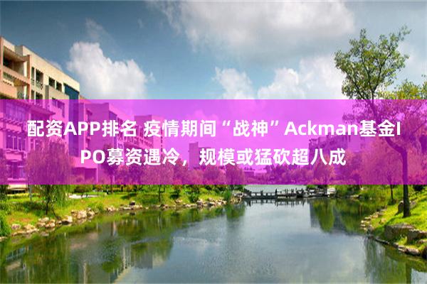 配资APP排名 疫情期间“战神”Ackman基金IPO募资遇冷，规模或猛砍超八成