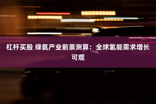 杠杆买股 绿氨产业前景测算：全球氢能需求增长可观