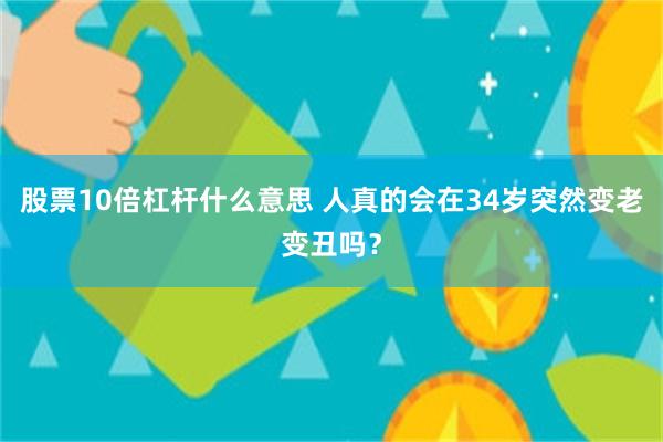 股票10倍杠杆什么意思 人真的会在34岁突然变老变丑吗？