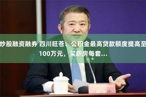 炒股融资融券 四川旺苍：公积金最高贷款额度提高至100万元，买新房每套...