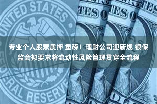 专业个人股票质押 重磅！理财公司迎新规 银保监会拟要求将流动性风险管理贯穿全流程