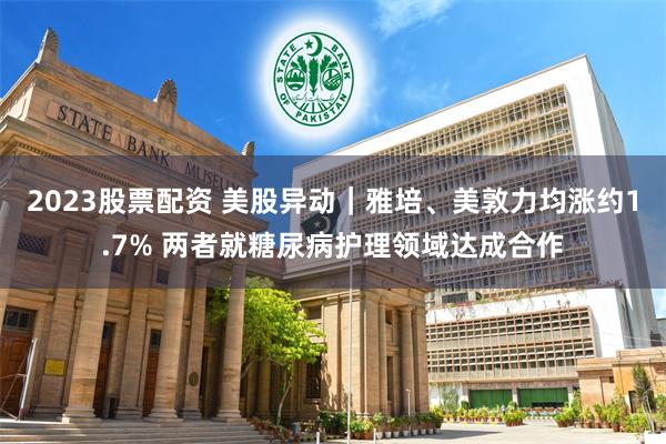 2023股票配资 美股异动｜雅培、美敦力均涨约1.7% 两者就糖尿病护理领域达成合作