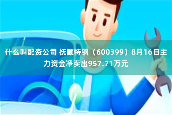 什么叫配资公司 抚顺特钢（600399）8月16日主力资金净卖出957.71万元