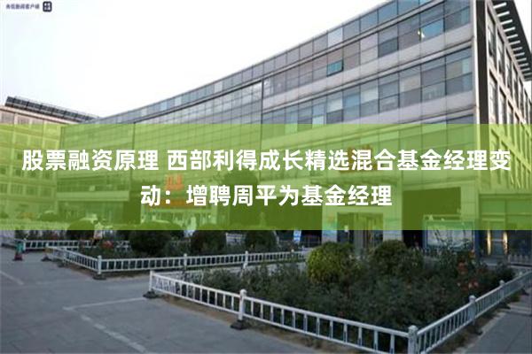 股票融资原理 西部利得成长精选混合基金经理变动：增聘周平为基金经理