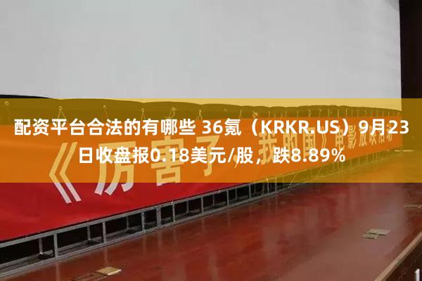 配资平台合法的有哪些 36氪（KRKR.US）9月23日收盘报0.18美元/股，跌8.89%