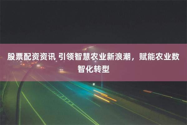 股票配资资讯 引领智慧农业新浪潮，赋能农业数智化转型