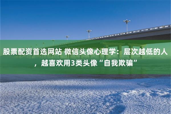 股票配资首选网站 微信头像心理学：层次越低的人，越喜欢用3类头像“自我欺骗”