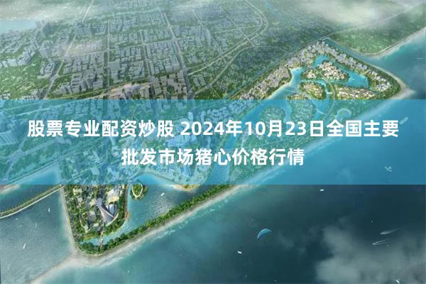 股票专业配资炒股 2024年10月23日全国主要批发市场猪心价格行情