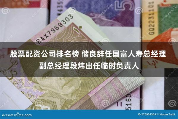 股票配资公司排名榜 储良辞任国富人寿总经理 副总经理段炜出任临时负责人