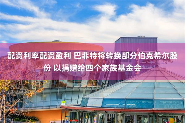 配资利率配资盈利 巴菲特将转换部分伯克希尔股份 以捐赠给四个家族基金会