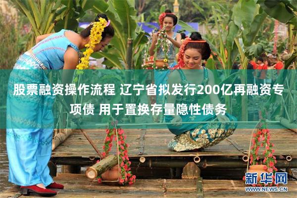 股票融资操作流程 辽宁省拟发行200亿再融资专项债 用于置换存量隐性债务