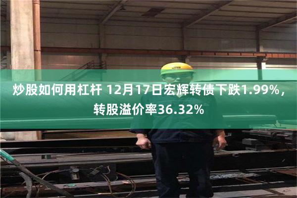 炒股如何用杠杆 12月17日宏辉转债下跌1.99%，转股溢价率36.32%