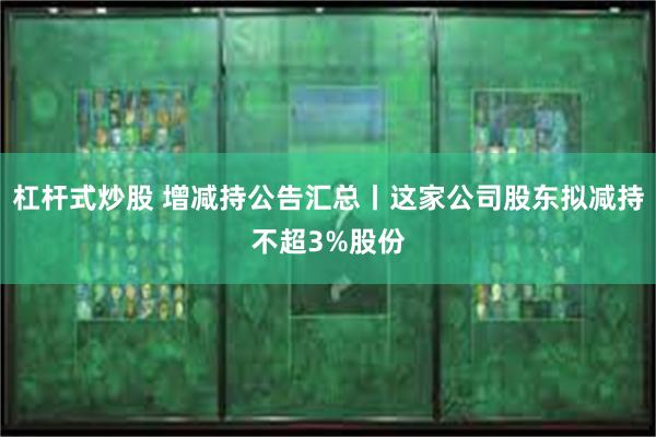 杠杆式炒股 增减持公告汇总丨这家公司股东拟减持不超3%股份