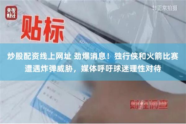 炒股配资线上网址 劲爆消息！独行侠和火箭比赛遭遇炸弹威胁，媒体呼吁球迷理性对待