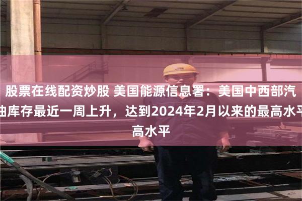 股票在线配资炒股 美国能源信息署：美国中西部汽油库存最近一周上升，达到2024年2月以来的最高水平