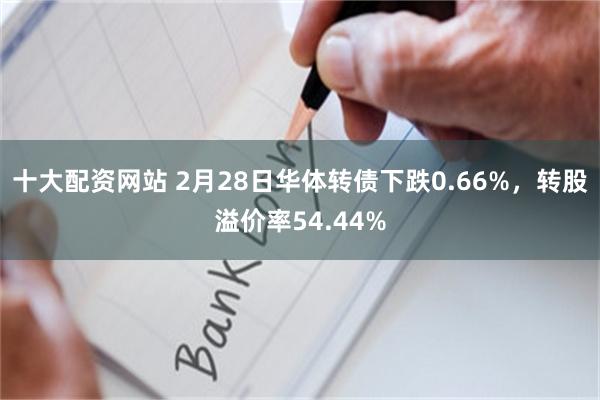 十大配资网站 2月28日华体转债下跌0.66%，转股溢价率54.44%