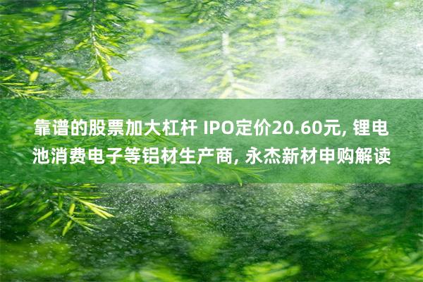 靠谱的股票加大杠杆 IPO定价20.60元, 锂电池消费电子等铝材生产商, 永杰新材申购解读